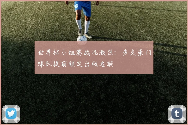 世界杯小组赛战况激烈:多支豪门球队提前锁定出线名额