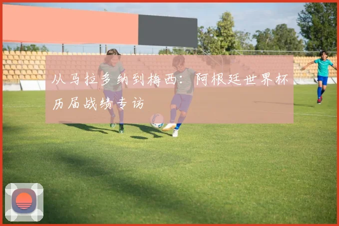 从马拉多纳到梅西：阿根廷世界杯历届战绩专访