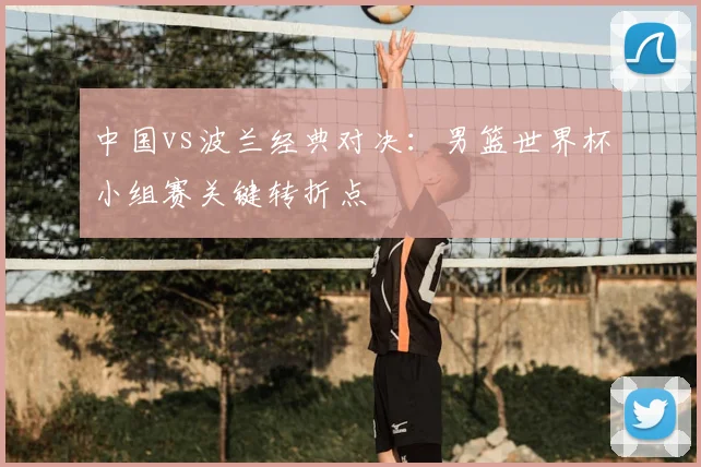 中国vs波兰经典对决：男篮世界杯小组赛关键转折点