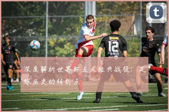 深度解析世界杯五大经典战役：足球历史的转折点