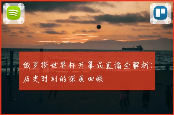 俄罗斯世界杯开幕式直播全解析：历史时刻的深度回顾