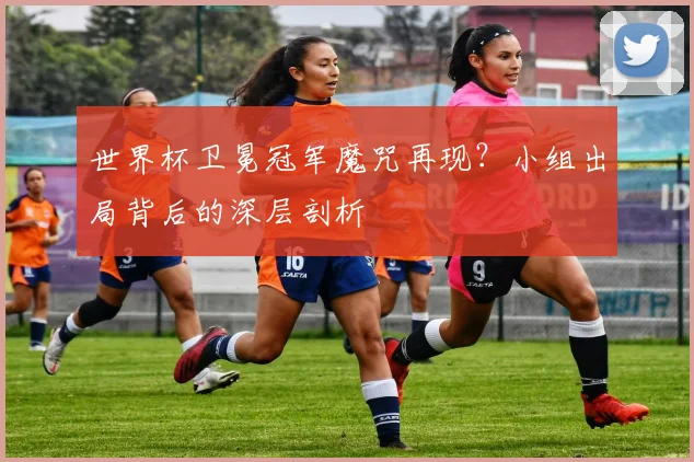 世界杯卫冕冠军魔咒再现？小组出局背后的深层剖析