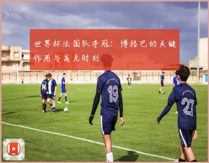 世界杯法国队夺冠：博格巴的关键作用与高光时刻