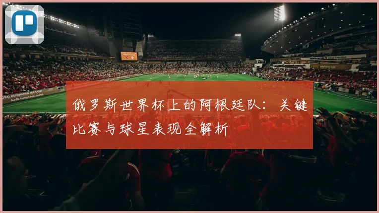 俄罗斯世界杯上的阿根廷队：关键比赛与球星表现全解析