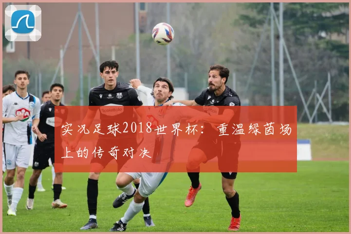 实况足球2018世界杯：重温绿茵场上的传奇对决