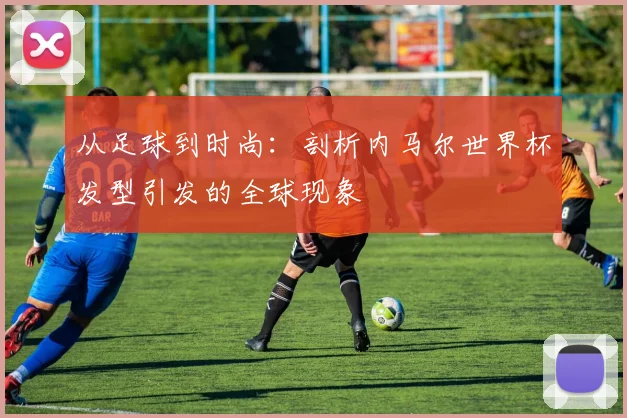 从足球到时尚：剖析内马尔世界杯发型引发的全球现象