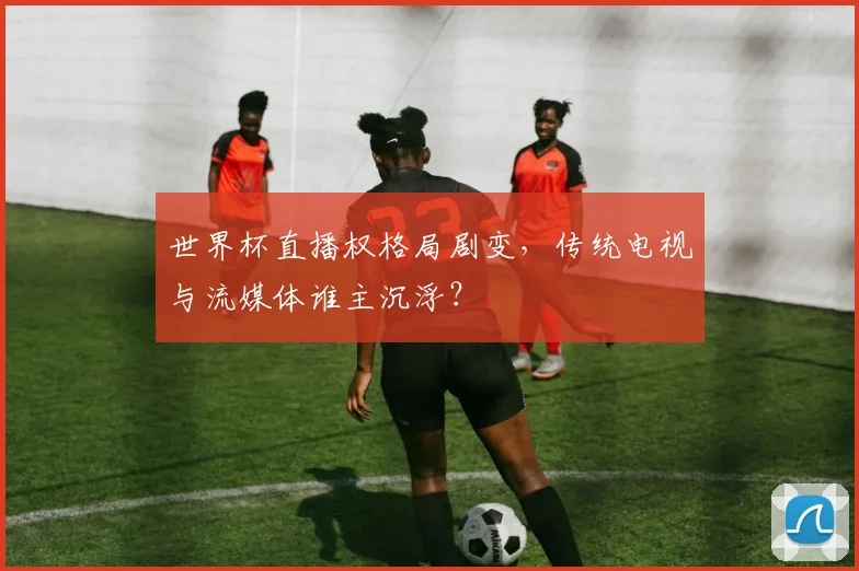 世界杯直播权格局剧变，传统电视与流媒体谁主沉浮？